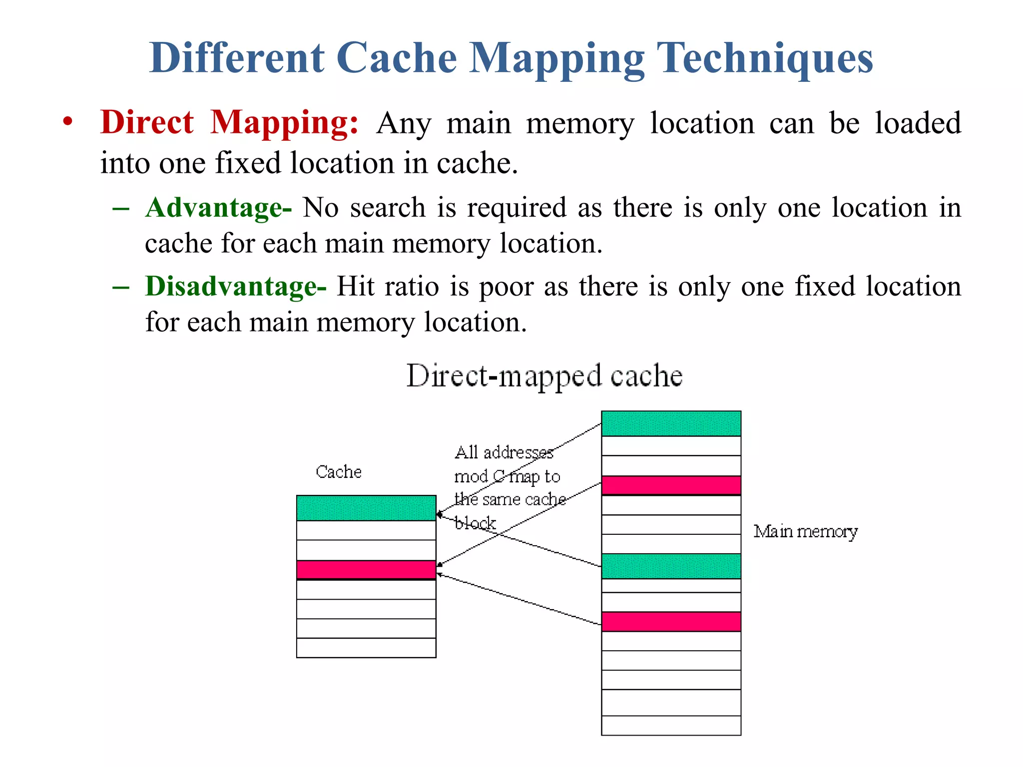 Different Cache Mapping Techniques
• Direct Mapping: Any main memory location can be loaded
into one fixed location in cache.
– Advantage- No search is required as there is only one location in
cache for each main memory location.
– Disadvantage- Hit ratio is poor as there is only one fixed location
for each main memory location.
 