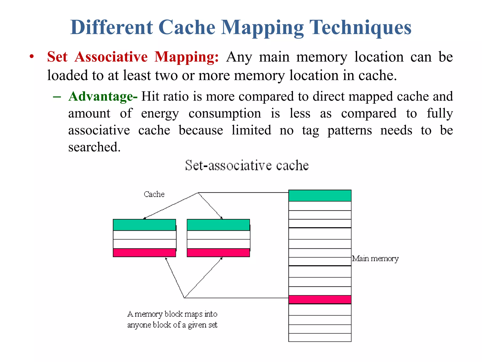 Different Cache Mapping Techniques
• Set Associative Mapping: Any main memory location can be
loaded to at least two or more memory location in cache.
– Advantage- Hit ratio is more compared to direct mapped cache and
amount of energy consumption is less as compared to fully
associative cache because limited no tag patterns needs to be
searched.
 