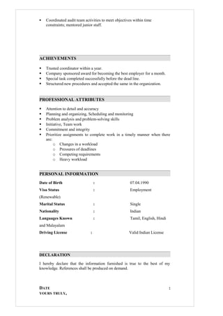  Coordinated audit team activities to meet objectives within time
constraints; mentored junior staff.
ACHIEVEMENTS
 Trusted coordinator within a year.
 Company sponsored award for becoming the best employer for a month.
 Special task completed successfully before the dead line.
 Structured new procedures and accepted the same in the organization.
PROFESSIONAL ATTRIBUTES
 Attention to detail and accuracy
 Planning and organizing, Scheduling and monitoring
 Problem analysis and problem-solving skills
 Initiative, Team work
 Commitment and integrity
 Prioritize assignments to complete work in a timely manner when there
are:
o Changes in a workload
o Pressures of deadlines
o Competing requirements
o Heavy workload
PERSONAL INFORMATION
Date of Birth : 07.04.1990
Visa Status : Employment
(Renewable)
Marital Status : Single
Nationality : Indian
Languages Known : Tamil, English, Hindi
and Malayalam
Driving License : Valid Indian License
DECLARATION
I hereby declare that the information furnished is true to the best of my
knowledge. References shall be produced on demand.
DATE :
YOURS TRULY,
 