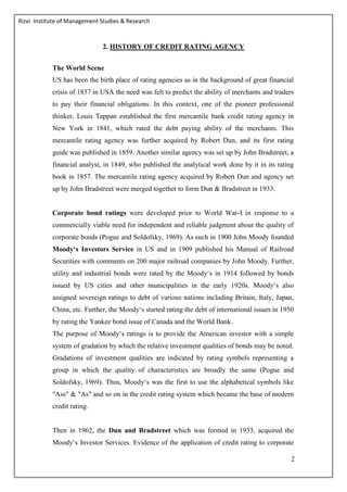 Rizvi Institute of Management Studies & Research
2
2. HISTORY OF CREDIT RATING AGENCY
The World Scene
US has been the birth place of rating agencies as in the background of great financial
crisis of 1837 in USA the need was felt to predict the ability of merchants and traders
to pay their financial obligations. In this context, one of the pioneer professional
thinker, Louis Tappan established the first mercantile bank credit rating agency in
New York in 1841, which rated the debt paying ability of the merchants. This
mercantile rating agency was further acquired by Robert Dun, and its first rating
guide was published in 1859. Another similar agency was set up by John Bradstreet, a
financial analyst, in 1849, who published the analytical work done by it in its rating
book in 1857. The mercantile rating agency acquired by Robert Dun and agency set
up by John Bradstreet were merged together to form Dun & Bradstreet in 1933.
Corporate bond ratings were developed prior to World War-I in response to a
commercially viable need for independent and reliable judgment about the quality of
corporate bonds (Pogue and Soldofsky, 1969). As such in 1900 John Moody founded
Moody‘s Investors Service in US and in 1909 published his Manual of Railroad
Securities with comments on 200 major railroad companies by John Moody. Further,
utility and industrial bonds were rated by the Moody‘s in 1914 followed by bonds
issued by US cities and other municipalities in the early 1920s. Moody‘s also
assigned sovereign ratings to debt of various nations including Britain, Italy, Japan,
China, etc. Further, the Moody‘s started rating the debt of international issues in 1950
by rating the Yankee bond issue of Canada and the World Bank.
The purpose of Moody‘s ratings is to provide the American investor with a simple
system of gradation by which the relative investment qualities of bonds may be noted.
Gradations of investment qualities are indicated by rating symbols representing a
group in which the quality of characteristics are broadly the same (Pogue and
Soldofsky, 1969). Thus, Moody‘s was the first to use the alphabetical symbols like
"Ass" & "As" and so on in the credit rating system which became the base of modern
credit rating.
Then in 1962, the Dun and Bradstreet which was formed in 1933, acquired the
Moody‘s Investor Services. Evidence of the application of credit rating to corporate
 