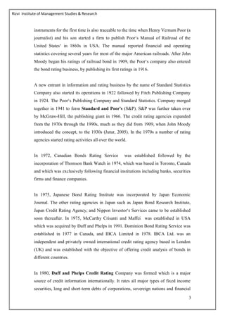 Rizvi Institute of Management Studies & Research
3
instruments for the first time is also traceable to the time when Henry Vernum Poor (a
journalist) and his son started a firm to publish Poor‘s Manual of Railroad of the
United States‘ in 1860s in USA. The manual reported financial and operating
statistics covering several years for most of the major American railroads. After John
Moody began his ratings of railroad bond in 1909, the Poor‘s company also entered
the bond rating business, by publishing its first ratings in 1916.
A new entrant in information and rating business by the name of Standard Statistics
Company also started its operations in 1922 followed by Fitch Publishing Company
in 1924. The Poor‘s Publishing Company and Standard Statistics. Company merged
together in 1941 to form Standard and Poor's (S&P). S&P was further taken over
by McGraw-Hill, the publishing giant in 1966. The credit rating agencies expanded
from the 1970s through the 1990s, much as they did from 1909, when John Moody
introduced the concept, to the 1930s (Jutur, 2005). In the 1970s a number of rating
agencies started rating activities all over the world.
In 1972, Canadian Bonds Rating Service was established followed by the
incorporation of Thomson Bank Watch in 1974, which was based in Toronto, Canada
and which was exclusively following financial institutions including banks, securities
firms and finance companies.
In 1975, Japanese Bond Rating Institute was incorporated by Japan Economic
Journal. The other rating agencies in Japan such as Japan Bond Research Institute,
Japan Credit Rating Agency, and Nippon Investor‘s Services came to be established
soon thereafter. In 1975, McCarthy Crisanti and Maffei was established in USA
which was acquired by Duff and Phelps in 1991. Dominion Bond Rating Service was
established in 1977 in Canada, and IBCA Limited in 1978. IBCA Ltd. was an
independent and privately owned international credit rating agency based in London
(UK) and was established with the objective of offering credit analysis of bonds in
different countries.
In 1980, Duff and Phelps Credit Rating Company was formed which is a major
source of credit information internationally. It rates all major types of fixed income
securities, long and short-term debts of corporations, sovereign nations and financial
 