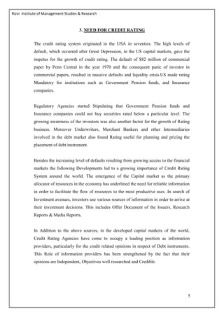 Rizvi Institute of Management Studies & Research
5
3. NEED FOR CREDIT RATING
The credit rating system originated in the USA in seventies. The high levels of
default, which occurred after Great Depression, in the US capital markets, gave the
impetus for the growth of credit rating. The default of $82 million of commercial
paper by Penn Central in the year 1970 and the consequent panic of investor in
commercial papers, resulted in massive defaults and liquidity crisis.US made rating
Mandatory for institutions such as Government Pension funds, and Insurance
companies.
Regulatory Agencies started Stipulating that Government Pension funds and
Insurance companies could not buy securities rated below a particular level. The
growing awareness of the investors was also another factor for the growth of Rating
business. Moreover Underwriters, Merchant Bankers and other Intermediaries
involved in the debt market also found Rating useful for planning and pricing the
placement of debt instrument.
Besides the increasing level of defaults resulting from growing access to the financial
markets the following Developments led to a growing importance of Credit Rating
System around the world. The emergence of the Capital market as the primary
allocator of resources in the economy has underlined the need for reliable information
in order to facilitate the flow of resources to the most productive uses .In search of
Investment avenues, investors use various sources of information in order to arrive at
their investment decisions. This includes Offer Document of the Issuers, Research
Reports & Media Reports.
In Addition to the above sources, in the developed capital markets of the world,
Credit Rating Agencies have come to occupy a leading position as information
providers, particularly for the credit related opinions in respect of Debt instruments.
This Role of information providers has been strengthened by the fact that their
opinions are Independent, Objectives well researched and Credible.
 