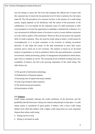 Rizvi Institute of Management Studies & Research
8
uses the ratings to assess the risk level and compares the offered rate of return with
this expected rate of return (for the particular level of risk) to optimize his risk-return
trade-off. The risk perception of a common investor, in the absence of a credit rating
system, largely depends on his familiarity with the names of the promoters or the
collaborators. It is not feasible for the corporate issuer of a debt instrument to offer
every prospective investor the opportunity to undertake a detailed risk evaluation. It is
very uncommon for different classes of investors to arrive at some uniform conclusion
as to the relative quality of the instrument. Moreover they do not possess the requisite
skills of credit evaluation. Thus, the need for credit rating in today’s world cannot be
overemphasized. It is of great assistance to the investors in making investment
decisions. It also helps the issuers of the debt instruments to price their issues
correctly and to reach out to new investors. The analysis is based on an all-round
analysis of quantitative as well as qualitative factors like past performance, economic
environment, market positioning, quality of management and predictions about future,
and is thus as complete as can be. The increasing levels of default resulting from easy
availability of finance, has led to the growing importance of the credit rating. The
other factors are:
1) The growth of information technology.
2) Globalization of financial markets.
3) Increasing role of capital and money markets.
4) Lack of government safety measures.
5) The trend towards privatization.
6) Securitization of debt.
3.4 Features
Credit rating essentially indicates the credit worthiness of the borrowers and the
probability that the borrowers will pay the interest and principal on due dates. A credit
rating system is considered of good quality if debtors with a lower credit rating
default more often than debtors with a higher credit rating Here are some important
features/facts about credit rating:
 Rating can be revised.
 Rating is not based on audit.
 