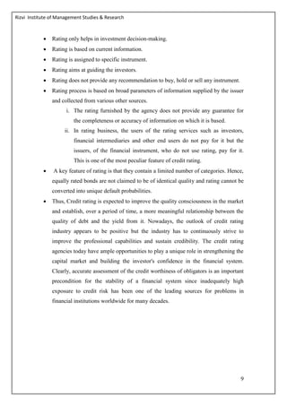 Rizvi Institute of Management Studies & Research
9
 Rating only helps in investment decision-making.
 Rating is based on current information.
 Rating is assigned to specific instrument.
 Rating aims at guiding the investors.
 Rating does not provide any recommendation to buy, hold or sell any instrument.
 Rating process is based on broad parameters of information supplied by the issuer
and collected from various other sources.
i. The rating furnished by the agency does not provide any guarantee for
the completeness or accuracy of information on which it is based.
ii. In rating business, the users of the rating services such as investors,
financial intermediaries and other end users do not pay for it but the
issuers, of the financial instrument, who do not use rating, pay for it.
This is one of the most peculiar feature of credit rating.
 A key feature of rating is that they contain a limited number of categories. Hence,
equally rated bonds are not claimed to be of identical quality and rating cannot be
converted into unique default probabilities.
 Thus, Credit rating is expected to improve the quality consciousness in the market
and establish, over a period of time, a more meaningful relationship between the
quality of debt and the yield from it. Nowadays, the outlook of credit rating
industry appears to be positive but the industry has to continuously strive to
improve the professional capabilities and sustain credibility. The credit rating
agencies today have ample opportunities to play a unique role in strengthening the
capital market and building the investor's confidence in the financial system.
Clearly, accurate assessment of the credit worthiness of obligators is an important
precondition for the stability of a financial system since inadequately high
exposure to credit risk has been one of the leading sources for problems in
financial institutions worldwide for many decades.
 
