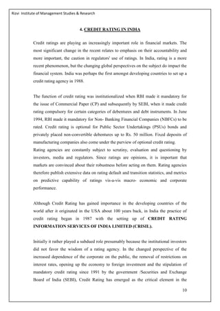 Rizvi Institute of Management Studies & Research
10
4. CREDIT RATING IN INDIA
Credit ratings are playing an increasingly important role in financial markets. The
most significant change in the recent relates to emphasis on their accountability and
more important, the caution in regulators' use of ratings. In India, rating is a more
recent phenomenon, but the changing global perspectives on the subject do impact the
financial system. India was perhaps the first amongst developing countries to set up a
credit rating agency in 1988.
The function of credit rating was institutionalized when RBI made it mandatory for
the issue of Commercial Paper (CP) and subsequently by SEBI, when it made credit
rating compulsory for certain categories of debentures and debt instruments. In June
1994, RBI made it mandatory for Non- Banking Financial Companies (NBFCs) to be
rated. Credit rating is optional for Public Sector Undertakings (PSUs) bonds and
privately placed non-convertible debentures up to Rs. 50 million. Fixed deposits of
manufacturing companies also come under the purview of optional credit rating.
Rating agencies are constantly subject to scrutiny, evaluation and questioning by
investors, media and regulators. Since ratings are opinions, it is important that
markets are convinced about their robustness before acting on them. Rating agencies
therefore publish extensive data on rating default and transition statistics, and metrics
on predictive capability of ratings vis-a-vis macro- economic and corporate
performance.
Although Credit Rating has gained importance in the developing countries of the
world after it originated in the USA about 100 years back, in India the practice of
credit rating began in 1987 with the setting up of CREDIT RATING
INFORMATION SERVICES OF INDIA LIMITED (CRISIL).
Initially it rather played a subdued role presumably because the institutional investors
did not favor the wisdom of a rating agency. In the changed perspective of the
increased dependence of the corporate on the public, the removal of restrictions on
interest rates, opening up the economy to foreign investment and the stipulation of
mandatory credit rating since 1991 by the government /Securities and Exchange
Board of India (SEBI), Credit Rating has emerged as the critical element in the
 