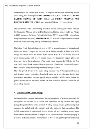 Rizvi Institute of Management Studies & Research
11
functioning of the Indian Debt Market. In response to the ever -increasing role of
credit rating, two more agencies INVESTMENT INFORMATION AND CREDIT
RATING AGENCY OF INDIA (ICRA) and CREDIT ANALYSIS AND
RESEARCH LIMITED (CARE) were setup in 1991 and 1993 respectively.
The first Private sector Credit Rating institution was set up as a joint venture between
JM Financials, Alliance Group and the International Rating agency Duffs and Phelps
in 1995; known as Duffs and Phelps Credit Rating PVT. Limited (DCR) which have
merged to form a new entity FITCH INDIA LTD, which is 100 percent subsidiary of
Fitch IBCA and is the only wholly-owned foreign operator.
The Indian Credit Rating Industry is next to USA in terms of number of ratings issued
and in the number of agencies. Between the 4 Rating Agencies in India over 5,000
ratings have been issued for around 1,400 issuers. CRISIL is the market leader in
credit rating agency with a 65% market share. The regulators support played an
important role in the development of the credit rating industry. In 1992, for the first
time, the Reserve Bank introduced the requirement of rating for commercial papers.
SEBI followed up by introducing mandatory ratings of bonds.
The other growth drivers of the credit rating industry were declining interest rates, a
shift towards market borrowings from bank loans and a steep increase in the state
government borrowings through special purpose vehicles. Besides these factors the
growth in the private placement market of debt increased business volume in the
credit rating industry.
4.1 Determinants Of Credit Ratings
Credit rating is a symbolic indicator of the current opinion of a rating agency of the
willingness and relative of an issuer debt instrument to pay interest and repay
principal as per the terms of the contract. A rating agency assigns quality ratings that
measures the default risk of a security and sells rating to their subscribers. The
default risks primarily determined by the amount of work available to the issuer
relative to the amount of funds to be paid to the security holders. The ability to pay is
evaluated by financial ratios. Ratio analysis is done to analyze the present and future
 