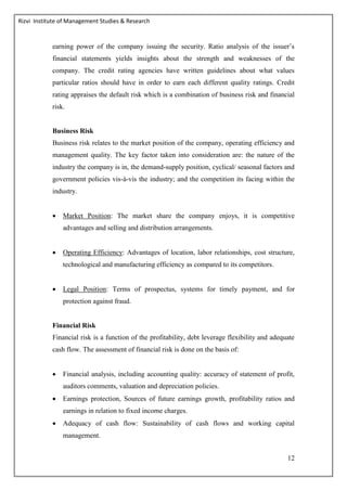 Rizvi Institute of Management Studies & Research
12
earning power of the company issuing the security. Ratio analysis of the issuer’s
financial statements yields insights about the strength and weaknesses of the
company. The credit rating agencies have written guidelines about what values
particular ratios should have in order to earn each different quality ratings. Credit
rating appraises the default risk which is a combination of business risk and financial
risk.
Business Risk
Business risk relates to the market position of the company, operating efficiency and
management quality. The key factor taken into consideration are: the nature of the
industry the company is in, the demand-supply position, cyclical/ seasonal factors and
government policies vis-à-vis the industry; and the competition its facing within the
industry.
 Market Position: The market share the company enjoys, it is competitive
advantages and selling and distribution arrangements.
 Operating Efficiency: Advantages of location, labor relationships, cost structure,
technological and manufacturing efficiency as compared to its competitors.
 Legal Position: Terms of prospectus, systems for timely payment, and for
protection against fraud.
Financial Risk
Financial risk is a function of the profitability, debt leverage flexibility and adequate
cash flow. The assessment of financial risk is done on the basis of:
 Financial analysis, including accounting quality: accuracy of statement of profit,
auditors comments, valuation and depreciation policies.
 Earnings protection, Sources of future earnings growth, profitability ratios and
earnings in relation to fixed income charges.
 Adequacy of cash flow: Sustainability of cash flows and working capital
management.
 