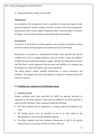 Rizvi Institute of Management Studies & Research
13
 Financial flexibility: Ability to raise funds.
Management
An evaluation of the management, which is qualitative in nature and imparts certain
amount of subjective element is done on the basis of track record of the management;
planning and control system, depth of managerial talent, succession plans. Evaluation
of capacity to meet adverse situations, goals, philosophy and strategies.
Environment
An analysis of environment covering regulatory and operating environment, national
economic outlook, pending litigation and unpaid taxes are also attempted.
Rating thus is not based on a predetermined formula which specifies the relevant
variables and as well as weights attached to each one of them. Further the emphasis
on different aspects varies from agency to agency. Broadly the rating agencies assures
itself that there is good congruence between assets and liabilities of a company and
downgrades the rating if the quality of the assets depreciates.
The rating agencies employ qualified professionals to ensure consistency and
reliability. The agencies also ensure the integrity of rating by insulating rating from
conflicts of interest.
4.2 Conditions for setting up of Credit Rating Agency
1) Eligibility Criteria:
Certain conditions have been prescribed by SEBI, for granting certificate of
registration to the body corporate, which must be fulfilled by the body corporate in
order to get the certificate. These conditions include the following:
 The body corporate must be registered as a company under the Companies Act,
1956.
 The Rating activity must be specified as one of its main object in the
Memorandum of Association by the Body Corporate.
 The Body Corporate must have adequate infrastructure so that it can provide
rating services in accordance with the provisions of the act.
 