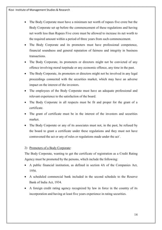 Rizvi Institute of Management Studies & Research
14
 The Body Corporate must have a minimum net worth of rupees five crore but the
Body Corporate set up before the commencement of these regulations and having
net worth less than Rupees Five crore must be allowed to increase its net worth to
the required amount within a period of three years from such commencement.
 The Body Corporate and its promoters must have professional competence,
financial soundness and general reputation of fairness and integrity in business
transactions.
 The Body Corporate, its promoters or directors might not be convicted of any
offence involving moral turpitude or any economic offence, any time in the past.
 The Body Corporate, its promoters or directors might not be involved in any legal
proceedings connected with the securities market, which may have an adverse
impact on the interest of the investors.
 The employees of the Body Corporate must have an adequate professional and
relevant experience to the satisfaction of the board.
 The Body Corporate in all respects must be fit and proper for the grant of a
certificate.
 The grant of certificate must be in the interest of the investors and securities
market.
 The Body Corporate or any of its associates must not, in the past, be refused by
the board to grant a certificate under these regulations and they must not have
contravened the act or any of rules or regulations made under the act`.
2) Promoters of a Body Corporate:
The Body Corporate, wanting to get the certificate of registration as a Credit Rating
Agency must be promoted by the persons, which include the following:
 A public financial institution, as defined in section 4A of the Companies Act,
1956.
 A scheduled commercial bank included in the second schedule to the Reserve
Bank of India Act, 1934.
 A foreign credit rating agency recognized by law in force in the country of its
incorporation and having at least five years experience in rating securities.
 