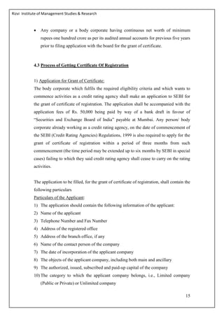 Rizvi Institute of Management Studies & Research
15
 Any company or a body corporate having continuous net worth of minimum
rupees one hundred crore as per its audited annual accounts for previous five years
prior to filing application with the board for the grant of certificate.
4.3 Process of Getting Certificate Of Registration
1) Application for Grant of Certificate:
The body corporate which fulfils the required eligibility criteria and which wants to
commence activities as a credit rating agency shall make an application to SEBI for
the grant of certificate of registration. The application shall be accompanied with the
application fees of Rs. 50,000 being paid by way of a bank draft in favour of
“Securities and Exchange Board of India” payable at Mumbai. Any person/ body
corporate already working as a credit rating agency, on the date of commencement of
the SEBI (Credit Rating Agencies) Regulations, 1999 is also required to apply for the
grant of certificate of registration within a period of three months from such
commencement (the time period may be extended up to six months by SEBI in special
cases) failing to which they said credit rating agency shall cease to carry on the rating
activities.
The application to be filled, for the grant of certificate of registration, shall contain the
following particulars
Particulars of the Applicant:
1) The application should contain the following information of the applicant:
2) Name of the applicant
3) Telephone Number and Fax Number
4) Address of the registered office
5) Address of the branch office, if any
6) Name of the contact person of the company
7) The date of incorporation of the applicant company
8) The objects of the applicant company, including both main and ancillary
9) The authorized, issued, subscribed and paid-up capital of the company
10) The category to which the applicant company belongs, i.e., Limited company
(Public or Private) or Unlimited company
 