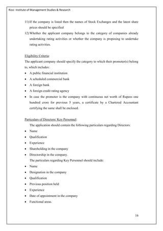 Rizvi Institute of Management Studies & Research
16
11) If the company is listed then the names of Stock Exchanges and the latest share
prices should be specified
12) Whether the applicant company belongs to the category of companies already
undertaking rating activities or whether the company is proposing to undertake
rating activities.
Eligibility Criteria:
The applicant company should specify the category to which their promoter(s) belong
to, which includes:
 A public financial institution
 A scheduled commercial bank
 A foreign bank
 A foreign credit rating agency
 In case the promoter is the company with continuous net worth of Rupees one
hundred crore for previous 5 years, a certificate by a Chartered Accountant
certifying the same shall be enclosed.
Particulars of Directors/ Key Personnel:
The application should contain the following particulars regarding Directors:
 Name
 Qualification
 Experience
 Shareholding in the company
 Directorship in the company.
The particulars regarding Key Personnel should include:
 Name
 Designation in the company
 Qualification
 Previous position held
 Experience
 Date of appointment in the company
 Functional areas.
 