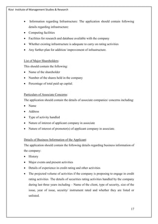 Rizvi Institute of Management Studies & Research
17
 Information regarding Infrastructure: The application should contain following
details regarding infrastructure:
 Computing facilities
 Facilities for research and database available with the company
 Whether existing infrastructure is adequate to carry on rating activities
 Any further plan for addition/ improvement of infrastructure.
List of Major Shareholders:
This should contain the following:
 Name of the shareholder
 Number of the shares held in the company
 Percentage of total paid up capital.
Particulars of Associate Concerns:
The application should contain the details of associate companies/ concerns including:
 Name
 Address
 Type of activity handled
 Nature of interest of applicant company in associate
 Nature of interest of promoter(s) of applicant company in associate.
Details of Business Information of the Applicant:
The application should contain the following details regarding business information of
the company:
 History
 Major events and present activities
 Details of experience in credit rating and other activities
 The projected volume of activities if the company is proposing to engage in credit
rating activities The details of securities rating activities handled by the company
during last three years including – Name of the client, type of security, size of the
issue, year of issue, security/ instrument rated and whether they are listed or
unlisted.
 