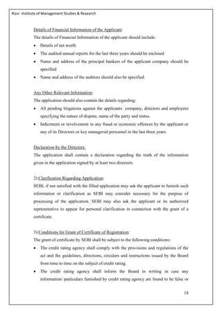 Rizvi Institute of Management Studies & Research
18
Details of Financial Information of the Applicant:
The details of Financial Information of the applicant should include:
 Details of net worth
 The audited annual reports for the last three years should be enclosed
 Name and address of the principal bankers of the applicant company should be
specified
 Name and address of the auditors should also be specified.
Any Other Relevant Information:
The application should also contain the details regarding:
 All pending litigations against the applicants company, directors and employees
specifying the nature of dispute, name of the party and status.
 Indictment or involvement in any fraud or economic offences by the applicant or
any of its Directors or key managerial personnel in the last three years.
Declaration by the Directors:
The application shall contain a declaration regarding the truth of the information
given in the application signed by at least two directors.
2) Clarification Regarding Application:
SEBI, if not satisfied with the filled application may ask the applicant to furnish such
information or clarification as SEBI may consider necessary for the purpose of
processing of the application. SEBI may also ask the applicant or its authorized
representative to appear for personal clarification in connection with the grant of a
certificate.
3) Conditions for Grant of Certificate of Registration:
The grant of certificate by SEBI shall be subject to the following conditions:
 The credit rating agency shall comply with the provisions and regulations of the
act and the guidelines, directions, circulars and instructions issued by the Board
from time to time on the subject of credit rating.
 The credit rating agency shall inform the Board in writing in case any
information/ particulars furnished by credit rating agency are found to be false or
 
