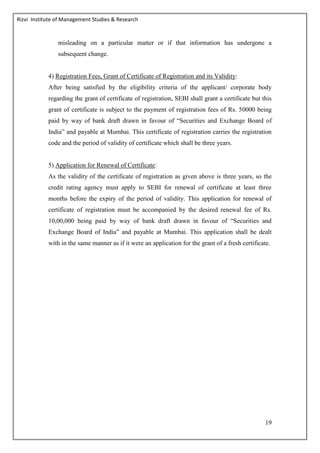 Rizvi Institute of Management Studies & Research
19
misleading on a particular matter or if that information has undergone a
subsequent change.
4) Registration Fees, Grant of Certificate of Registration and its Validity:
After being satisfied by the eligibility criteria of the applicant/ corporate body
regarding the grant of certificate of registration, SEBI shall grant a certificate but this
grant of certificate is subject to the payment of registration fees of Rs. 50000 being
paid by way of bank draft drawn in favour of “Securities and Exchange Board of
India” and payable at Mumbai. This certificate of registration carries the registration
code and the period of validity of certificate which shall be three years.
5) Application for Renewal of Certificate:
As the validity of the certificate of registration as given above is three years, so the
credit rating agency must apply to SEBI for renewal of certificate at least three
months before the expiry of the period of validity. This application for renewal of
certificate of registration must be accompanied by the desired renewal fee of Rs.
10,00,000 being paid by way of bank draft drawn in favour of “Securities and
Exchange Board of India” and payable at Mumbai. This application shall be dealt
with in the same manner as if it were an application for the grant of a fresh certificate.
 