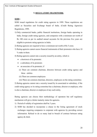Rizvi Institute of Management Studies & Research
20
5. REGULATORY FRAMEWORK
SEBI:-
SEBI issued regulations for credit rating agencies in 1999. These regulations are
called as Securities and Exchange board of India. (Credit Rating Agencies)
Regulations, 1999.
1) Only commercial banks, public financial institutions, foreign banks operating in
India, foreign credit rating agencies, and companies with a minimum net worth of
Rs 100 crore as per its audited annual accounts for the previous five years are
eligible to promote rating agencies in India.
2) Rating agencies are required to have a minimum net worth of Rs 5 crore.
3) Rating agencies cannot assess financial instruments of their promoters who have 10
% stake in them.
4) Rating agencies cannot rate a security issued by an entity, which is
 a borrower of its promoter.
 a subsidiary of its promoter.
 an associate of its promoter, if
(i) There are common chairman, directors between credit rating agency and
these entities
(ii) There are common employees
(iii) There are common chairman, directors, employees on the rating committee.
5) Rating agencies cannot rate a security issued by its associated or subsidiary, if the
credit rating agency or its rating committee has a chairman, director or employee, who
is also a chairman, director or employee of any such entity.
Rating agencies can choose their methodology of operation but self regulatory
mechanism will give a better maturity status for agencies.
1) Period of validity of registration shall be 3 years.
2) SEBI has decided to incorporate a clause in the listing agreement of stock
exchanges requiring companies to corporate with agencies by providing correct
information. Refusal to do so many lead to breach of contract between rating
agency & client.
 