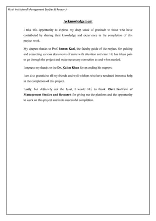 Rizvi Institute of Management Studies & Research
Acknowledgement
I take this opportunity to express my deep sense of gratitude to those who have
contributed by sharing their knowledge and experience in the completion of this
project work.
My deepest thanks to Prof. Imran Kazi, the faculty guide of the project, for guiding
and correcting various documents of mine with attention and care. He has taken pain
to go through the project and make necessary correction as and when needed.
I express my thanks to the Dr. Kalim Khan for extending his support.
I am also grateful to all my friends and well-wishers who have rendered immense help
in the completion of this project.
Lastly, but definitely not the least, I would like to thank Rizvi Institute of
Management Studies and Research for giving me the platform and the opportunity
to work on this project and in its successful completion.
 