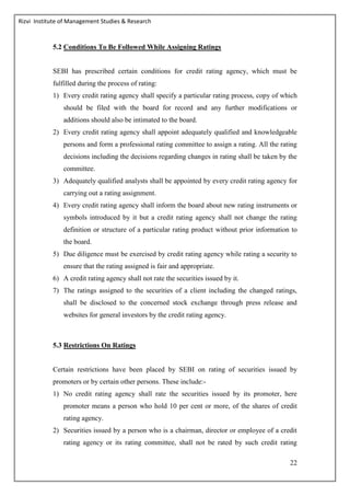 Rizvi Institute of Management Studies & Research
22
5.2 Conditions To Be Followed While Assigning Ratings
SEBI has prescribed certain conditions for credit rating agency, which must be
fulfilled during the process of rating:
1) Every credit rating agency shall specify a particular rating process, copy of which
should be filed with the board for record and any further modifications or
additions should also be intimated to the board.
2) Every credit rating agency shall appoint adequately qualified and knowledgeable
persons and form a professional rating committee to assign a rating. All the rating
decisions including the decisions regarding changes in rating shall be taken by the
committee.
3) Adequately qualified analysts shall be appointed by every credit rating agency for
carrying out a rating assignment.
4) Every credit rating agency shall inform the board about new rating instruments or
symbols introduced by it but a credit rating agency shall not change the rating
definition or structure of a particular rating product without prior information to
the board.
5) Due diligence must be exercised by credit rating agency while rating a security to
ensure that the rating assigned is fair and appropriate.
6) A credit rating agency shall not rate the securities issued by it.
7) The ratings assigned to the securities of a client including the changed ratings,
shall be disclosed to the concerned stock exchange through press release and
websites for general investors by the credit rating agency.
5.3 Restrictions On Ratings
Certain restrictions have been placed by SEBI on rating of securities issued by
promoters or by certain other persons. These include:-
1) No credit rating agency shall rate the securities issued by its promoter, here
promoter means a person who hold 10 per cent or more, of the shares of credit
rating agency.
2) Securities issued by a person who is a chairman, director or employee of a credit
rating agency or its rating committee, shall not be rated by such credit rating
 
