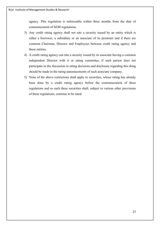 Rizvi Institute of Management Studies & Research
23
agency. This regulation is enforceable within three months from the date of
commencement of SEBI regulations.
3) Any credit rating agency shall not rate a security issued by an entity which is
either a borrower, a subsidiary or an associate of its promoter and if there are
common Chairman, Director and Employees between credit rating agency and
these entities.
4) A credit rating agency can rate a security issued by its associate having a common
independent Director with it or rating committee, if such person does not
participate in the discussion in rating decisions and disclosure regarding this thing
should be made in the rating announcements of such associate company.
5) None of the above restrictions shall apply to securities, whose rating has already
been done by a credit rating agency before the commencement of these
regulations and as such these securities shall, subject to various other provisions
of these regulations, continue to be rated.
 