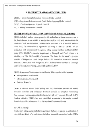 Rizvi Institute of Management Studies & Research
24
6. PROMINENT RATING AGENCIES IN INDIA
CRISIL: - Credit Rating Information Services of India Limited.
ICRA: - Investment Information and Credit Rating Agency of India Limited.
CARE: - Credit analysis and Research Limited.
FITCH Ratings India Private Limited.
CREDIT RATING INFORMATION SERVICES OF INDIA LTD. (CRISIL)
CRISIL is India's leading rating, research, risk and policy advisory company, and is
the fourth largest in the world. It was incorporated in 1987 and was promoted by
Industrial Credit and Investment Corporation of India Ltd. (ICICI) and Unit Trust of
India (UTI). It commenced its operations of rating in 1987-88. CRISIL has its
association with internationally recognized rating agency Standard and Poor's (S&P)
since 1996. CRISIL‟s majority shareholder is Standard and Poor's which is a
subsidiary of The McGraw-Hill Companies. The latter is the world's foremost
provider of independent credit ratings, indices, risk evaluation, investment research
and data. CRISIL has been recognized by SEBI under the Securities & Exchange
Board of India (Credit Rating Agencies) Regulations, 1999.
CRISIL is a group of businesses which offers the following diversified services:
 Rating and Risk Assessment,
 Infrastructure Advisory, and
 Business Research.
CRISIL's services include credit ratings and risk assessment; research on India's
economy, industries and companies; financial research and analytics outsourcing;
fund services; risk management and infrastructure advisory services. Through its IPO
Grading initiative, CRISIL has also established a presence in the equity research
domain. It provides all these services through its different subsidiaries.
1.a CRISIL Ratings
It is the only rating agency in India to operate on the basis of sectoral specialization. It
rates different kinds of organizations, including industrial companies, banks, SMEs,
 