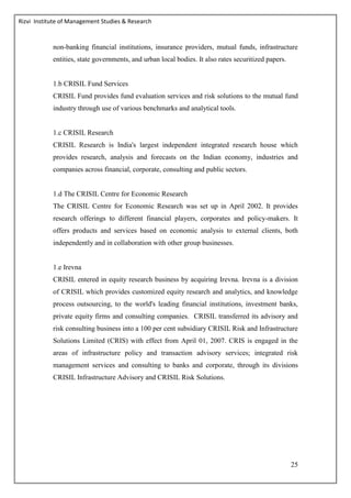 Rizvi Institute of Management Studies & Research
25
non-banking financial institutions, insurance providers, mutual funds, infrastructure
entities, state governments, and urban local bodies. It also rates securitized papers.
1.b CRISIL Fund Services
CRISIL Fund provides fund evaluation services and risk solutions to the mutual fund
industry through use of various benchmarks and analytical tools.
1.c CRISIL Research
CRISIL Research is India's largest independent integrated research house which
provides research, analysis and forecasts on the Indian economy, industries and
companies across financial, corporate, consulting and public sectors.
1.d The CRISIL Centre for Economic Research
The CRISIL Centre for Economic Research was set up in April 2002. It provides
research offerings to different financial players, corporates and policy-makers. It
offers products and services based on economic analysis to external clients, both
independently and in collaboration with other group businesses.
1.e Irevna
CRISIL entered in equity research business by acquiring Irevna. Irevna is a division
of CRISIL which provides customized equity research and analytics, and knowledge
process outsourcing, to the world's leading financial institutions, investment banks,
private equity firms and consulting companies. CRISIL transferred its advisory and
risk consulting business into a 100 per cent subsidiary CRISIL Risk and Infrastructure
Solutions Limited (CRIS) with effect from April 01, 2007. CRIS is engaged in the
areas of infrastructure policy and transaction advisory services; integrated risk
management services and consulting to banks and corporate, through its divisions
CRISIL Infrastructure Advisory and CRISIL Risk Solutions.
 