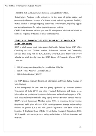 Rizvi Institute of Management Studies & Research
26
1.f CRISIL Risk and Infrastructure Solutions Limited (CRIS) CRISIL
Infrastructure Advisory works extensively in the areas of policy-making and
economic development. Its range of activities include undertaking complex feasibility
studies, creation of appropriate policy frameworks, sector reforms, regulatory support
and project structuring for various large and complex projects.
CRISIL Risk Solutions business provides risk management solutions and advice to
banks and corporate in the areas of credit and market risk.
INVESTMENT INFORMATION AND CREDIT RATING AGENCY OF
INDIA LTD. (ICRA)
ICRA is a full-service credit rating agency but besides Ratings, Group ICRA offers
Consulting services, IT-based services, Information services, and Outsourcing
services. Thus, along with the ICRA Limited, Group ICRA has three wholly-owned
subsidiaries which together form the ICRA Group of Companies (Group ICRA).
These are:
 ICRA Management Consulting Services Limited (IMaCS)
 ICRA Techno Analytics Limited (ICTEAS)
 ICRA Online Limited (ICRON)
2.a ICRA Limited (formerly Investment Information and Credit Rating Agency of
India Limited)
It was incorporated in 1991 and was jointly sponsored by Industrial Finance
Corporation of India (IFCI) and other Financial Institutions and banks as an
independent and professional investment information and credit rating agency. ICRA
is an associate of the international rating agency Moody's Investors Services which is
ICRA’s largest shareholder. Moody's assists ICRA in organizing formal training
programmes and it gives advice to ICRA on rating-products strategy and the ratings
business in general. ICRA has been granted registration with SEBI under the
Securities & Exchange Board of India (Credit Rating Agencies) Regulations, 1999.
ICRA provides information products, ratings and solutions to different businesses and
investors.
 