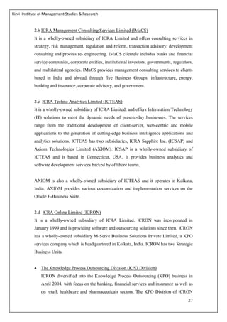 Rizvi Institute of Management Studies & Research
27
2.b ICRA Management Consulting Services Limited (IMaCS)
It is a wholly-owned subsidiary of ICRA Limited and offers consulting services in
strategy, risk management, regulation and reform, transaction advisory, development
consulting and process re- engineering. IMaCS clientele includes banks and financial
service companies, corporate entities, institutional investors, governments, regulators,
and multilateral agencies. IMaCS provides management consulting services to clients
based in India and abroad through five Business Groups: infrastructure, energy,
banking and insurance, corporate advisory, and government.
2.c ICRA Techno Analytics Limited (ICTEAS)
It is a wholly-owned subsidiary of ICRA Limited, and offers Information Technology
(IT) solutions to meet the dynamic needs of present-day businesses. The services
range from the traditional development of client-server, web-centric and mobile
applications to the generation of cutting-edge business intelligence applications and
analytics solutions. ICTEAS has two subsidiaries, ICRA Sapphire Inc. (ICSAP) and
Axiom Technologies Limited (AXIOM). ICSAP is a wholly-owned subsidiary of
ICTEAS and is based in Connecticut, USA. It provides business analytics and
software development services backed by offshore teams.
AXIOM is also a wholly-owned subsidiary of ICTEAS and it operates in Kolkata,
India. AXIOM provides various customization and implementation services on the
Oracle E-Business Suite.
2.d ICRA Online Limited (ICRON)
It is a wholly-owned subsidiary of ICRA Limited. ICRON was incorporated in
January 1999 and is providing software and outsourcing solutions since then. ICRON
has a wholly-owned subsidiary M-Serve Business Solutions Private Limited, a KPO
services company which is headquartered in Kolkata, India. ICRON has two Strategic
Business Units.
 The Knowledge Process Outsourcing Division (KPO Division)
ICRON diversified into the Knowledge Process Outsourcing (KPO) business in
April 2004, with focus on the banking, financial services and insurance as well as
on retail, healthcare and pharmaceuticals sectors. The KPO Division of ICRON
 