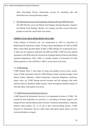 Rizvi Institute of Management Studies & Research
28
offers Knowledge Process Outsourcing services by translating data and
information into structured business inputs.
 The Information Services and Technology Solutions Division (MFI Division)
The MFI Division serves the Mutual Fund Industry through Research, Analytics
and Mutual Fund Ranking. Besides, the company provides several innovative
products to meet the varied needs of its clients.
CREDIT ANALYSIS & RESEARCH LTD (CARE)
Credit Analysis & Research Ltd. was incorporated in 1993 by consortium of
Banks/financial institutions in India. The three largest shareholders of CARE are IDBI
Bank, Canara Bank and State Bank of India. CAREs Ratings are recognized by Govt.
of India and all regulatory authorities like RBI and SEBI. CARE has been granted
registration with SEBI under the Securities & Exchange Board of India (Credit Rating
Agencies) Regulations, 1999. CARE is a founder member of Association of Credit
Rating Agencies in Asia (ACRAA). CARE is set up with two divisions:
3.a CARE Ratings
CARE Ratings offers a wide range of rating and grading services across sectors.
Types of debt instruments rated by CARE Ratings include commercial paper, fixed
deposit, bonds, debentures, hybrid instruments, structured obligations, preference
shares, loans, etc. CARE Ratings provide investors and risk managers with credit
opinions based on detailed in-depth research, which encompasses detailed analysis of
risks that affect credit quality of an issuer.
3.b CARE Research and Information Services
CARE Research & Information Services is an independent division of CARE. The
research division undertakes two activities, i.e., providing an in-house support to the
ratings division and providing sectoral research to financial intermediaries, corporate,
analysts, policy-makers, etc. as an aid to their decision-making process. CARE
Research & Information Services offers both subscription based reports and also
customized reports on request.
 