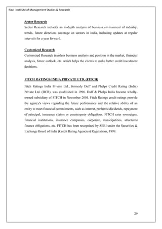 Rizvi Institute of Management Studies & Research
29
Sector Research
Sector Research includes an in-depth analysis of business environment of industry,
trends, future direction, coverage on sectors in India, including updates at regular
intervals for a year forward.
Customized Research
Customized Research involves business analysis and position in the market, financial
analysis, future outlook, etc. which helps the clients to make better credit/investment
decisions.
FITCH RATINGS INDIA PRIVATE LTD. (FITCH)
Fitch Ratings India Private Ltd., formerly Duff and Phelps Credit Rating (India)
Private Ltd. (DCR), was established in 1996. Duff & Phelps India became wholly-
owned subsidiary of FITCH in November 2001. Fitch Ratings credit ratings provide
the agency's views regarding the future performance and the relative ability of an
entity to meet financial commitments, such as interest, preferred dividends, repayment
of principal, insurance claims or counterparty obligations. FITCH rates sovereigns,
financial institutions, insurance companies, corporate, municipalities, structured
finance obligations, etc. FITCH has been recognized by SEBI under the Securities &
Exchange Board of India (Credit Rating Agencies) Regulations, 1999.
 