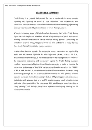 Rizvi Institute of Management Studies & Research
EXCECUTIVE SUMMARY
Credit Rating is a symbolic indicator of the current opinion of the rating agencies
regarding the capability of Issuer of Debt Instrument. The corporations with
specialized functions namely, assessment of the likelihood of the timely payments by
an issuer on a financial obligation is known as Credit Rating Agencies.
With the increasing scope of Capital markets in country like India, Credit Rating
Agencies tends to play an important role of strengthening the Capital Markets and
building investors confidence in further decision making process. Considering the
importance of credit rating, the project work has been undertaken to study the need
for a Credit Rating System in the current economy.
In view of the fact that agencies that rate capital market instruments are regulated by
SEBI and that entities regulated by other regulators (IRDA, PFRDA and RBI)
predominantly use the ratings, it was felt necessary to have comprehensive review of
the registration, regulatory and supervisory regime for Credit Rating Agencies
regulatory environment affecting the credit rating activities in India, to examine the
operational performance of four SEBI recognized credit rating agencies, viz. CRISIL,
ICRA, CARE and FITCH, to assess the consistency in their avenues like Bond rating
methodology through the use of various Statistical tools and data gathered by these
agencies and assess its reliability. Along with this, IPO grading process is also done as
India is the only country that have an IPO grading system, which helps in give an
indication of the potential of the companies. This would enable us to know how a
rating given by Credit Rating Agency has an impact on the company, industry and the
Indian capital market.
 