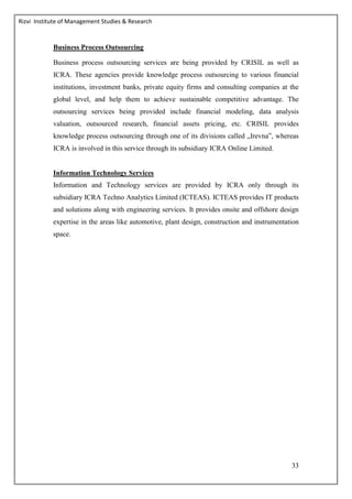 Rizvi Institute of Management Studies & Research
33
Business Process Outsourcing
Business process outsourcing services are being provided by CRISIL as well as
ICRA. These agencies provide knowledge process outsourcing to various financial
institutions, investment banks, private equity firms and consulting companies at the
global level, and help them to achieve sustainable competitive advantage. The
outsourcing services being provided include financial modeling, data analysis
valuation, outsourced research, financial assets pricing, etc. CRISIL provides
knowledge process outsourcing through one of its divisions called „Irevna‟, whereas
ICRA is involved in this service through its subsidiary ICRA Online Limited.
Information Technology Services
Information and Technology services are provided by ICRA only through its
subsidiary ICRA Techno Analytics Limited (ICTEAS). ICTEAS provides IT products
and solutions along with engineering services. It provides onsite and offshore design
expertise in the areas like automotive, plant design, construction and instrumentation
space.
 