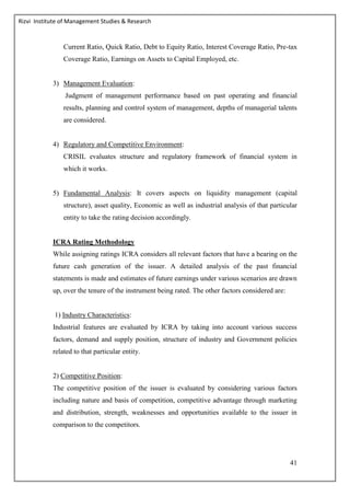Rizvi Institute of Management Studies & Research
41
Current Ratio, Quick Ratio, Debt to Equity Ratio, Interest Coverage Ratio, Pre-tax
Coverage Ratio, Earnings on Assets to Capital Employed, etc.
3) Management Evaluation:
Judgment of management performance based on past operating and financial
results, planning and control system of management, depths of managerial talents
are considered.
4) Regulatory and Competitive Environment:
CRISIL evaluates structure and regulatory framework of financial system in
which it works.
5) Fundamental Analysis: It covers aspects on liquidity management (capital
structure), asset quality, Economic as well as industrial analysis of that particular
entity to take the rating decision accordingly.
ICRA Rating Methodology
While assigning ratings ICRA considers all relevant factors that have a bearing on the
future cash generation of the issuer. A detailed analysis of the past financial
statements is made and estimates of future earnings under various scenarios are drawn
up, over the tenure of the instrument being rated. The other factors considered are:
1) Industry Characteristics:
Industrial features are evaluated by ICRA by taking into account various success
factors, demand and supply position, structure of industry and Government policies
related to that particular entity.
2) Competitive Position:
The competitive position of the issuer is evaluated by considering various factors
including nature and basis of competition, competitive advantage through marketing
and distribution, strength, weaknesses and opportunities available to the issuer in
comparison to the competitors.
 