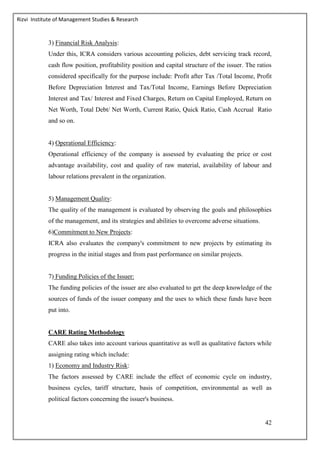 Rizvi Institute of Management Studies & Research
42
3) Financial Risk Analysis:
Under this, ICRA considers various accounting policies, debt servicing track record,
cash flow position, profitability position and capital structure of the issuer. The ratios
considered specifically for the purpose include: Profit after Tax /Total Income, Profit
Before Depreciation Interest and Tax/Total Income, Earnings Before Depreciation
Interest and Tax/ Interest and Fixed Charges, Return on Capital Employed, Return on
Net Worth, Total Debt/ Net Worth, Current Ratio, Quick Ratio, Cash Accrual Ratio
and so on.
4) Operational Efficiency:
Operational efficiency of the company is assessed by evaluating the price or cost
advantage availability, cost and quality of raw material, availability of labour and
labour relations prevalent in the organization.
5) Management Quality:
The quality of the management is evaluated by observing the goals and philosophies
of the management, and its strategies and abilities to overcome adverse situations.
6)Commitment to New Projects:
ICRA also evaluates the company's commitment to new projects by estimating its
progress in the initial stages and from past performance on similar projects.
7) Funding Policies of the Issuer:
The funding policies of the issuer are also evaluated to get the deep knowledge of the
sources of funds of the issuer company and the uses to which these funds have been
put into.
CARE Rating Methodology
CARE also takes into account various quantitative as well as qualitative factors while
assigning rating which include:
1) Economy and Industry Risk:
The factors assessed by CARE include the effect of economic cycle on industry,
business cycles, tariff structure, basis of competition, environmental as well as
political factors concerning the issuer's business.
 