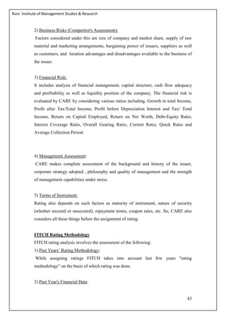 Rizvi Institute of Management Studies & Research
43
2) Business Risks (Competitor's Assessment):
Factors considered under this are size of company and market share, supply of raw
material and marketing arrangements, bargaining power of issuers, suppliers as well
as customers, and location advantages and disadvantages available to the business of
the issuer.
3) Financial Risk:
It includes analysis of financial management, capital structure, cash flow adequacy
and profitability as well as liquidity position of the company. The financial risk is
evaluated by CARE by considering various ratios including, Growth in total Income,
Profit after Tax/Total Income, Profit before Depreciation Interest and Tax/ Total
Income, Return on Capital Employed, Return on Net Worth, Debt-Equity Ratio,
Interest Coverage Ratio, Overall Gearing Ratio, Current Ratio, Quick Ratio and
Average Collection Period.
4) Management Assessment:
CARE makes complete assessment of the background and history of the issuer,
corporate strategy adopted , philosophy and quality of management and the strength
of management capabilities under stress.
5) Terms of Instrument:
Rating also depends on such factors as maturity of instrument, nature of security
(whether secured or unsecured), repayment terms, coupon rates, etc. So, CARE also
considers all these things before the assignment of rating.
FITCH Rating Methodology
FITCH rating analysis involves the assessment of the following:
1) Past Years’ Rating Methodology:
While assigning ratings FITCH takes into account last few years "rating
methodology" on the basis of which rating was done.
2) Past Year's Financial Data:
 
