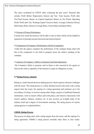 Rizvi Institute of Management Studies & Research
44
The ratios considered by FITCH while evaluating the past years‟ financial data
include, Profit Before Depreciation Interest and Tax/ Total Income, Profit after
Tax/Total Income, Return on Capital Employed, Return on Net Worth, Operating
Profit/ Profit after Tax, Working Capital Turnover Ratio, Average Collection Period,
Debt-Equity Ratio, Interest Coverage Ratio, Current Ratio and Quick Ratio.
3) Forecast of Future Performance:
It means how much the business will be able to earn in future which will be helpful in
repayment of principal amount borrowed and interest thereof.
4) Comparison of Company’s Performance with the Competitors:
Under this the agency compares the performance of the company being rated with
that of the competitors in the field to properly assess the relative standing of the
company.
5) Analysis of Company’s Ability to Generate Cash from Operations:
The Company's ability to generate cash in future is also assessed by the agency to
find out the relative capability of the business to repay its obligations in time.
6.5 Rating Process Adopted
Rating is a multi-layered decision-making process which requires interactive dialogue
with the issuer. The rating process is a fairly detailed exercise that starts with a rating
request from the issuer, the signing of a rating agreement and continues up to the
surveillance of rating. It involves among other things, analysis of published financial
information, visits to issuer's offices and work places, and intensive discussions with
issuer's auditors, bankers, creditors, etc. It also involves an in-depth study of the
industry itself and a degree of environment scanning. The rating process of various
rating agencies is explained below:
CRISIL Rating Process
The process of rating starts with a rating request from the issuer, and the signing of a
rating agreement. CRISIL‟s rating process normally takes three to four weeks.
 