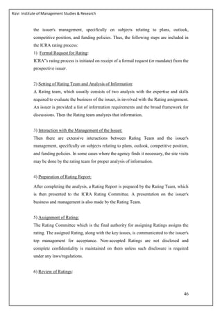 Rizvi Institute of Management Studies & Research
46
the issuer's management, specifically on subjects relating to plans, outlook,
competitive position, and funding policies. Thus, the following steps are included in
the ICRA rating process:
1) Formal Request for Rating:
ICRA‟s rating process is initiated on receipt of a formal request (or mandate) from the
prospective issuer.
2) Setting of Rating Team and Analysis of Information:
A Rating team, which usually consists of two analysts with the expertise and skills
required to evaluate the business of the issuer, is involved with the Rating assignment.
An issuer is provided a list of information requirements and the broad framework for
discussions. Then the Rating team analyzes that information.
3) Interaction with the Management of the Issuer:
Then there are extensive interactions between Rating Team and the issuer's
management, specifically on subjects relating to plans, outlook, competitive position,
and funding policies. In some cases where the agency finds it necessary, the site visits
may be done by the rating team for proper analysis of information.
4) Preparation of Rating Report:
After completing the analysis, a Rating Report is prepared by the Rating Team, which
is then presented to the ICRA Rating Committee. A presentation on the issuer's
business and management is also made by the Rating Team.
5) Assignment of Rating:
The Rating Committee which is the final authority for assigning Ratings assigns the
rating. The assigned Rating, along with the key issues, is communicated to the issuer's
top management for acceptance. Non-accepted Ratings are not disclosed and
complete confidentiality is maintained on them unless such disclosure is required
under any laws/regulations.
6) Review of Ratings:
 