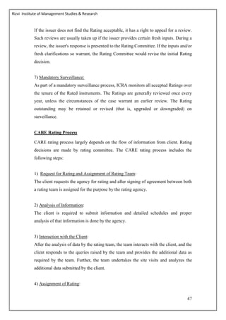 Rizvi Institute of Management Studies & Research
47
If the issuer does not find the Rating acceptable, it has a right to appeal for a review.
Such reviews are usually taken up if the issuer provides certain fresh inputs. During a
review, the issuer's response is presented to the Rating Committee. If the inputs and/or
fresh clarifications so warrant, the Rating Committee would revise the initial Rating
decision.
7) Mandatory Surveillance:
As part of a mandatory surveillance process, ICRA monitors all accepted Ratings over
the tenure of the Rated instruments. The Ratings are generally reviewed once every
year, unless the circumstances of the case warrant an earlier review. The Rating
outstanding may be retained or revised (that is, upgraded or downgraded) on
surveillance.
CARE Rating Process
CARE rating process largely depends on the flow of information from client. Rating
decisions are made by rating committee. The CARE rating process includes the
following steps:
1) Request for Rating and Assignment of Rating Team:
The client requests the agency for rating and after signing of agreement between both
a rating team is assigned for the purpose by the rating agency.
2) Analysis of Information:
The client is required to submit information and detailed schedules and proper
analysis of that information is done by the agency.
3) Interaction with the Client:
After the analysis of data by the rating team, the team interacts with the client, and the
client responds to the queries raised by the team and provides the additional data as
required by the team. Further, the team undertakes the site visits and analyzes the
additional data submitted by the client.
4) Assignment of Rating:
 