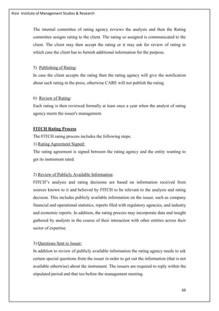 Rizvi Institute of Management Studies & Research
48
The internal committee of rating agency reviews the analysis and then the Rating
committee assigns rating to the client. The rating so assigned is communicated to the
client. The client may then accept the rating or it may ask for review of rating in
which case the client has to furnish additional information for the purpose.
5) Publishing of Rating:
In case the client accepts the rating then the rating agency will give the notification
about such rating in the press, otherwise CARE will not publish the rating.
6) Review of Rating:
Each rating is then reviewed formally at least once a year when the analyst of rating
agency meets the issuer's management.
FITCH Rating Process
The FITCH rating process includes the following steps:
1) Rating Agreement Signed:
The rating agreement is signed between the rating agency and the entity wanting to
get its instrument rated.
2) Review of Publicly Available Information:
FITCH‟s analysis and rating decisions are based on information received from
sources known to it and believed by FITCH to be relevant to the analysis and rating
decision. This includes publicly available information on the issuer, such as company
financial and operational statistics, reports filed with regulatory agencies, and industry
and economic reports. In addition, the rating process may incorporate data and insight
gathered by analysts in the course of their interaction with other entities across their
sector of expertise.
3) Questions Sent to Issuer:
In addition to review of publicly available information the rating agency needs to ask
certain special questions from the issuer in order to get out the information (that is not
available otherwise) about the instrument. The issuers are required to reply within the
stipulated period and that too before the management meeting.
 