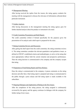 Rizvi Institute of Management Studies & Research
49
4) Management Meeting:
After having received the replies from the issuers, the rating agency conducts the
meeting with the management to discuss the relevance of information collected about
particular instrument.
5) Further Analysis:
After having discussions in the management meeting the rating agency goes for
further detailed analysis about the product or instrument to be rated.
6) Credit Committee Presentation and Draft Report:
The credit committee (which if formed specifically for the purpose) gives the
presentation of its analysis and a draft report is prepared for the same.
7) Rating Committee Review and Discussion:
After getting the draft report from the credit committee, the rating committee reviews
it. The rating committee considers the relevant quantitative and qualitative issues, as
defined in FITCH‟s established criteria and methodologies, to arrive at the rating that
most appropriately reflects both the current situation and prospective performance.
Then the rating decision is communicated to the company and the company accepts
that rating.
8) Preparation of Final Rating Report and Press Release:
Once the rating is communicated to the company, it passes comments on the rating
decision and after that a final rating report is prepared and rating is communicated to
the public through a press release and full rating report is made available to the
subscribers.
9) Ongoing Dialogues and Application of Rating to the New Issues:
After the completion of the rating process, the rating assigned is continuously
reviewed by the agency and the agency continues its dialogue with the company for
further rating of new issues.
 