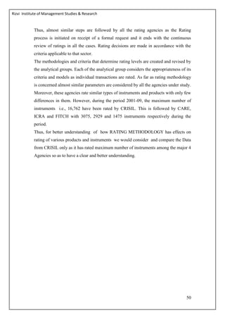 Rizvi Institute of Management Studies & Research
50
Thus, almost similar steps are followed by all the rating agencies as the Rating
process is initiated on receipt of a formal request and it ends with the continuous
review of ratings in all the cases. Rating decisions are made in accordance with the
criteria applicable to that sector.
The methodologies and criteria that determine rating levels are created and revised by
the analytical groups. Each of the analytical group considers the appropriateness of its
criteria and models as individual transactions are rated. As far as rating methodology
is concerned almost similar parameters are considered by all the agencies under study.
Moreover, these agencies rate similar types of instruments and products with only few
differences in them. However, during the period 2001-09, the maximum number of
instruments i.e., 16,762 have been rated by CRISIL. This is followed by CARE,
ICRA and FITCH with 3075, 2929 and 1475 instruments respectively during the
period.
Thus, for better understanding of how RATING METHODOLOGY has effects on
rating of various products and instruments we would consider and compare the Data
from CRISIL only as it has rated maximum number of instruments among the major 4
Agencies so as to have a clear and better understanding.
 
