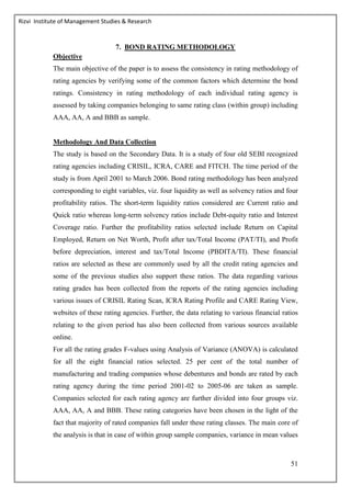 Rizvi Institute of Management Studies & Research
51
7. BOND RATING METHODOLOGY
Objective
The main objective of the paper is to assess the consistency in rating methodology of
rating agencies by verifying some of the common factors which determine the bond
ratings. Consistency in rating methodology of each individual rating agency is
assessed by taking companies belonging to same rating class (within group) including
AAA, AA, A and BBB as sample.
Methodology And Data Collection
The study is based on the Secondary Data. It is a study of four old SEBI recognized
rating agencies including CRISIL, ICRA, CARE and FITCH. The time period of the
study is from April 2001 to March 2006. Bond rating methodology has been analyzed
corresponding to eight variables, viz. four liquidity as well as solvency ratios and four
profitability ratios. The short-term liquidity ratios considered are Current ratio and
Quick ratio whereas long-term solvency ratios include Debt-equity ratio and Interest
Coverage ratio. Further the profitability ratios selected include Return on Capital
Employed, Return on Net Worth, Profit after tax/Total Income (PAT/TI), and Profit
before depreciation, interest and tax/Total Income (PBDITA/TI). These financial
ratios are selected as these are commonly used by all the credit rating agencies and
some of the previous studies also support these ratios. The data regarding various
rating grades has been collected from the reports of the rating agencies including
various issues of CRISIL Rating Scan, ICRA Rating Profile and CARE Rating View,
websites of these rating agencies. Further, the data relating to various financial ratios
relating to the given period has also been collected from various sources available
online.
For all the rating grades F-values using Analysis of Variance (ANOVA) is calculated
for all the eight financial ratios selected. 25 per cent of the total number of
manufacturing and trading companies whose debentures and bonds are rated by each
rating agency during the time period 2001-02 to 2005-06 are taken as sample.
Companies selected for each rating agency are further divided into four groups viz.
AAA, AA, A and BBB. These rating categories have been chosen in the light of the
fact that majority of rated companies fall under these rating classes. The main core of
the analysis is that in case of within group sample companies, variance in mean values
 