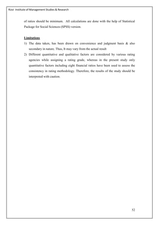 Rizvi Institute of Management Studies & Research
52
of ratios should be minimum. All calculations are done with the help of Statistical
Package for Social Sciences (SPSS) version.
Limitations
1) The data taken, has been drawn on convenience and judgment basis & also
secondary in nature. Thus, It may vary from the actual result
2) Different quantitative and qualitative factors are considered by various rating
agencies while assigning a rating grade, whereas in the present study only
quantitative factors including eight financial ratios have been used to assess the
consistency in rating methodology. Therefore, the results of the study should be
interpreted with caution.
 