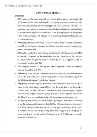 Rizvi Institute of Management Studies & Research
57
8. IPO GRADING PROCESS
Introduction
 IPO grading is the grade assigned by a Credit Rating Agency registered with
SEBI, to the initial public offering (IPO) of equity shares or any other security
which may be converted into or exchanged with equity shares at a later date. The
grade represents a relative assessment of the fundamentals of that issue in relation
to the other listed equity securities in India. Such grading is generally assigned on
a five-point point scale with a higher score indicating stronger fundamentals and
vice versa as below.
 IPO grading has been introduced as an endeavor to make additional information
available for the investors in order to facilitate their assessment of equity issues
offered through an IPO.
 IPO grading can be done either before filing the draft offer documents with SEBI
or thereafter. However, the Prospectus/Red Herring Prospectus, as the case may
be, must contain the grade/s given to the IPO by all CRAs approached by the
company for grading such IPO.
 The company desirous of making the IPO is required to bear the expenses
incurred for grading such IPO.
 IPO grading is not optional. A company which has filed the draft offer document
for its IPO with SEBI, on or after 1st
May, 2007, is required to obtain a grade for
the IPO from at least one Credit Rating Agency.
 IPO grade/s cannot be rejected. Irrespective of whether the issuer finds the grade
given by the rating agency acceptable or not, the grade has to be disclosed as
required under the DIP Guidelines. However the issuer has the option of opting
for another grading by a different agency. In such an event all grades obtained for
the IPO will have to be disclosed in the offer documents, advertisements etc
 No other country in the world carries out IPO grading and therefore it is necessary
to see the usefulness of the process. Initial Public Offering, also referred to simply
as a "public offering," is the first sale of stock by a private company to the public.
A company can raise money by issuing either debt or equity. If the company has
never issued equity to the public, it's known as an IPO. IPOs can be a risky
investment for investors.
 