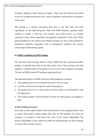 Rizvi Institute of Management Studies & Research
59
Normally, grading is done looking at roughly a three year time horizon and would
involve an in‐depth assessment of the various quantitative and qualitative parameters
of the issuer.
IPO grading is a onetime assessment done prior to the IPO issue and relies
significantly on the draft prospectus filed with SEBI. Normally, grading is done
looking at roughly a three-year time horizon and would involve an in‐depth
assessment of the various quantitative and qualitative parameters of the issuer. While
growth prospects of the industry and financial strength are some of the quantitative
parameters, qualitative parameters such as management capability also provide
critical input in determining a grade.
8.1 SEBI’s Guidelines for IPO Grading
The Securities and Exchange Board of India (SEBI) had first experimented IPOs
grading on optional basis. But on the other hand, none of the promoters and lead
managers voluntarily chose to be graded even at no cost to the companies concerned.
This has led SEBI to make IPO grading compulsory for all.
The important features of SEBI's decision on IPO grading are as follows:
 The grading exercise will exclude the issue price from its scope;
 It will be carried out by recognized credit rating agencies;
 The grading will be on a 5-point scale, the lowest grade to be indicated by 1 and
the highest by 5.
 The issuing company will be allowed to choose the rating agency for grading its
IPO.
Is IPO Grading Necessary?
Given that no other capital market in the world practices such a grading scheme, what
is unique about India’s capital market that calls for IPO grading? To assess the
necessity, it is prudent to first look at the views of the various stakeholders. The
primary stakeholders in this context are SEBI, the rating agencies, the firms aspiring
to issue an IPO, and the investors.
 