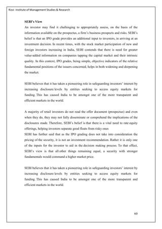 Rizvi Institute of Management Studies & Research
60
SEBI’s View
An investor may find it challenging to appropriately assess, on the basis of the
information available on the prospectus, a firm’s business prospects and risks. SEBI’s
belief is that an IPO grade provides an additional input to investors, in arriving at an
investment decision. In recent times, with the stock market participation of new and
foreign investors increasing in India, SEBI contends that there is need for greater
value‐added information on companies tapping the capital market and their intrinsic
quality. In this context, IPO grades, being simple, objective indicators of the relative
fundamental positions of the issuers concerned, helps in both widening and deepening
the market.
SEBI believes that it has taken a pioneering role in safeguarding investors’ interest by
increasing disclosure levels by entities seeking to access equity markets for
funding. This has caused India to be amongst one of the more transparent and
efficient markets in the world.
A majority of retail investors do not read the offer document (prospectus) and even
when they do, they may not fully disseminate or comprehend the implications of the
disclosures made. Therefore, SEBI’s belief is that there is a vital need to rate equity
offerings, helping investors separate good floats from risky ones
SEBI has further said that as the IPO grading does not take into consideration the
pricing of the security, it is not an investment recommendation. Rather it is only one
of the inputs for the investor to aid in the decision making process. To that effect,
SEBI’s view is that all other things remaining equal, a security with stronger
fundamentals would command a higher market price.
SEBI believes that it has taken a pioneering role in safeguarding investors’ interest by
increasing disclosure levels by entities seeking to access equity markets for
funding. This has caused India to be amongst one of the more transparent and
efficient markets in the world.
 