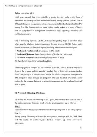 Rizvi Institute of Management Studies & Research
61
Rating Agencies’ View
Until now, research has been available to equity investors only in the form of
investment advice (buy/sell/hold recommendations). Rating agencies contend that an
IPO grade brings an independent, unbiased assessment of the fundamentals of the IPO
issuing firm. The fundamentals, as stated earlier, can be looked at in terms of factors
such as competence of management, competitive edge, operating efficiency and
profile of promoters.
One of the rating agencies, CRISIL, believes that grading helps if investors know
where exactly it belongs in their investment decision process. CRISIL further states
that the investment decision making is a three‐step process as outlined in figure:
1) Analysis of Fundamentals. (Addressed by IPO Grade)
2) Analysis Of Returns. (Is the Security being offered at the right price)
3) Investor's Preference. (Is this the right Investment of me?)
All these factors leads to Investment decision.
The rating agencies compare the fundamentals of the IPO firm to those of other listed
firms in the primary and the secondary market. This is done with an understanding
that if IPO grading is to meet investors’ needs, the relative comparison set of potential
IPO companies must include all companies that are potential investment equity
options for the investor. Doing so benefits the issuer company by benchmarking itself
with its peers.
8.2 Process of Obtaining IPO Grade
To initiate the process of obtaining an IPO grade, the company first contacts one of
the grading agencies. The steps involved in the grading process are as follows:
Step I:
The issuer shares the required information with the grading team of the rating agency
Step II:
Rating agency follows up with detailed management meetings with the CEO, CFO,
and the Board of directors, and further follows up with subsequent
site visits.
 
