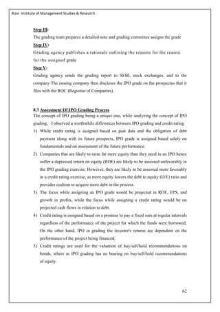 Rizvi Institute of Management Studies & Research
62
Step III:
The grading team prepares a detailed note and grading committee assigns the grade
Step IV:
Grading agency publishes a rationale outlining the reasons for the reason
for the assigned grade
Step V:
Grading agency sends the grading report to SEBI, stock exchanges, and to the
company The issuing company then discloses the IPO grade on the prospectus that it
files with the ROC (Registrar of Companies).
8.3 Assessment Of IPO Grading Process
The concept of IPO grading being a unique one, while analyzing the concept of IPO
grading, I observed a worthwhile differences between IPO grading and credit rating.
1) While credit rating is assigned based on past data and the obligation of debt
payment along with its future prospects, IPO grade is assigned based solely on
fundamentals and on assessment of the future performance.
2) Companies that are likely to raise far more equity than they need in an IPO hence
suffer a depressed return on equity (ROE) are likely to be assessed unfavorably in
the IPO grading exercise; However, they are likely to be assessed more favorably
in a credit rating exercise, as more equity lowers the debt to equity (D/E) ratio and
provides cushion to acquire more debt in the process.
3) The focus while assigning an IPO grade would be projected in ROE, EPS, and
growth in profits, while the focus while assigning a credit rating would be on
projected cash flows in relation to debt.
4) Credit rating is assigned based on a promise to pay a fixed sum at regular intervals
regardless of the performance of the project for which the funds were borrowed,
On the other hand, IPO in grading the investor's returns are dependent on the
performance of the project being financed.
5) Credit ratings are used for the valuation of buy/sell/hold recommendations on
bonds, where as IPO grading has no bearing on buy/sell/hold recommendations
of equity.
 
