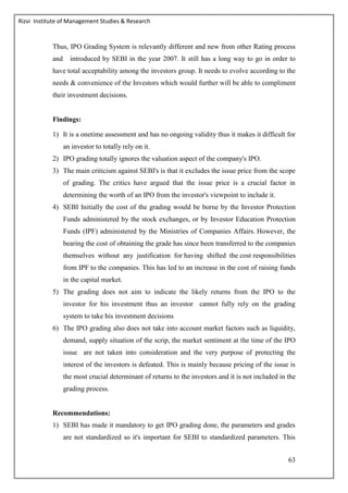Rizvi Institute of Management Studies & Research
63
Thus, IPO Grading System is relevantly different and new from other Rating process
and introduced by SEBI in the year 2007. It still has a long way to go in order to
have total acceptability among the investors group. It needs to evolve according to the
needs & convenience of the Investors which would further will be able to compliment
their investment decisions.
Findings:
1) It is a onetime assessment and has no ongoing validity thus it makes it difficult for
an investor to totally rely on it.
2) IPO grading totally ignores the valuation aspect of the company's IPO.
3) The main criticism against SEBI's is that it excludes the issue price from the scope
of grading. The critics have argued that the issue price is a crucial factor in
determining the worth of an IPO from the investor's viewpoint to include it.
4) SEBI Initially the cost of the grading would be borne by the Investor Protection
Funds administered by the stock exchanges, or by Investor Education Protection
Funds (IPF) administered by the Ministries of Companies Affairs. However, the
bearing the cost of obtaining the grade has since been transferred to the companies
themselves without any justification for having shifted the cost responsibilities
from IPF to the companies. This has led to an increase in the cost of raising funds
in the capital market.
5) The grading does not aim to indicate the likely returns from the IPO to the
investor for his investment thus an investor cannot fully rely on the grading
system to take his investment decisions
6) The IPO grading also does not take into account market factors such as liquidity,
demand, supply situation of the scrip, the market sentiment at the time of the IPO
issue are not taken into consideration and the very purpose of protecting the
interest of the investors is defeated. This is mainly because pricing of the issue is
the most crucial determinant of returns to the investors and it is not included in the
grading process.
Recommendations:
1) SEBI has made it mandatory to get IPO grading done, the parameters and grades
are not standardized so it's important for SEBI to standardized parameters. This
 