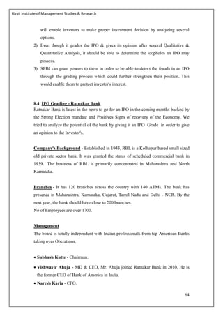 Rizvi Institute of Management Studies & Research
64
will enable investors to make proper investment decision by analyzing several
options.
2) Even though it grades the IPO & gives its opinion after several Qualitative &
Quantitative Analysis, it should be able to determine the loopholes an IPO may
possess.
3) SEBI can grant powers to them in order to be able to detect the frauds in an IPO
through the grading process which could further strengthen their position. This
would enable them to protect investor's interest.
8.4 IPO Grading - Ratnakar Bank
Ratnakar Bank is latest in the news to go for an IPO in the coming months backed by
the Strong Election mandate and Positives Signs of recovery of the Economy. We
tried to analyze the potential of the bank by giving it an IPO Grade in order to give
an opinion to the Investor's.
Company's Background - Established in 1943, RBL is a Kolhapur based small sized
old private sector bank. It was granted the status of scheduled commercial bank in
1959. The business of RBL is primarily concentrated in Maharashtra and North
Karnataka.
Branches - It has 120 branches across the country with 140 ATMs. The bank has
presence in Maharashtra, Karnataka, Gujarat, Tamil Nadu and Delhi - NCR. By the
next year, the bank should have close to 200 branches.
No of Employees are over 1700.
Management
The board is totally independent with Indian professionals from top American Banks
taking over Operations.
 Subhash Kutte - Chairman.
 Vishwavir Ahuja - MD & CEO, Mr. Ahuja joined Ratnakar Bank in 2010. He is
the former CEO of Bank of America in India.
 Naresh Karia - CFO.
 