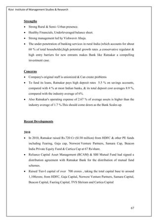 Rizvi Institute of Management Studies & Research
67
Strengths
 Strong Rural & Semi- Urban presence.
 Healthy Financials, Underleveraged balance sheet.
 Strong management led by Vishwavir Ahuja.
 The under penetration of banking services in rural India (which accounts for about
68 % of total households),high potential growth rates ,a conservative regulator &
high entry barriers for new entrants makes Bank like Ratnakar a compelling
investment case.
Concerns
 Company's original staff is unionized & Can create problems
 To fund its loans, Ratnakar pays high deposit rates 5.5 % on savings accounts,
compared with 4 % at most Indian banks, & its total deposit cost averages 8.9 %,
compared with the industry average of 6%.
 Also Ratnakar's operating expense of 2.67 % of average assets is higher than the
industry average of 1.7 %.This should come down as the Bank Scales up.
Recent Developments
2010
 In 2010, Ratnakar raised Rs.720 Cr ($130 million) from HDFC & other PE funds
including Fearing, Gaja cap, Norwest Venture Partners, Samara Cap, Beacon
India Private Equity Fund & Cartica Cap at 67 Rs/share.
 Reliance Capital Asset Management (RCAM) & SBI Mutual Fund had signed a
distribution agreement with Ratnakar Bank for the distribution of mutual fund
schemes.
 Raised Tier-I capital of over 700 crores , taking the total capital base to around
1,100crore, from HDFC, Gaja Capital, Norwest Venture Partners, Samara Capital,
Beacon Capital, Faering Capital, TVS Shriram and Cartica Capital
 