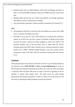 Rizvi Institute of Management Studies & Research
69
 Ratnakar Bank took over RBS Banking, credit cards & Mortgage portfolios in
India. It will absorb RBS's Employees along with 120000 customers as part of the
deal.
 Ratnakar Bank did not have any Credit Card portfolio, but through acquisition
from RBS it now has a customer base of 89,000.
 The retail branches agriculture business portfolio increased by 65% during FY13
2014
 IPO planned in 2014/2015, as the Net worth of the Bank moves closer to Rs. 2000
Crore, it would be 41st Bank to be listed.
 The Bank is set to raise Rs. 330 Cr ($55 million), an investment that will help it
prepare for an IPO next year from a group of domestic & global private equity
investors by issuing 3 million new shares, pegging its value at Rs. 2500 Cr. The
Investors Includes some of the top names such as Aditya Birla PE, ICICI's
Emerging India Fund, IDFC Spice, Faering Cap etc. Faering, promoted by Aditya
Parekh (son of HDFC chairman Deepak Parekh) is the only existing investor
increasing its stake in the bank. After the investment, Faering stake will increase
to 5%.
Conclusion
After going through various aspects of the bank in the last 3 years, Ratnakar Bank has
the potential to get an IPO GRADE 4- Above average fundamentals as its the 1st
IPO offering since Punjab & Sind bank raised 480 crore in the year 2010, the markets
is optimistic about the bank's IPO given its range of network it operating in and its
potential to capture large market share.. The bank serves the small trading
businessman and farming communities An IPO is a litmus test for the bank and will
be critical in changing the banks perception towards the customers.
 